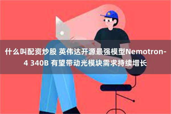 什么叫配资炒股 英伟达开源最强模型Nemotron-4 340B 有望带动光模块需求持续增长