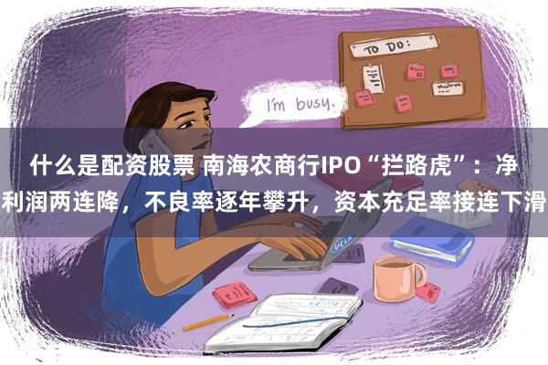 什么是配资股票 南海农商行IPO“拦路虎”：净利润两连降，不良率逐年攀升，资本充足率接连下滑