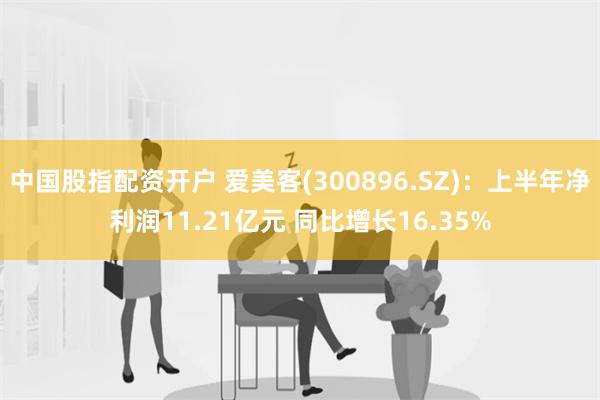 中国股指配资开户 爱美客(300896.SZ)：上半年净利润11.21亿元 同比增长16.35%