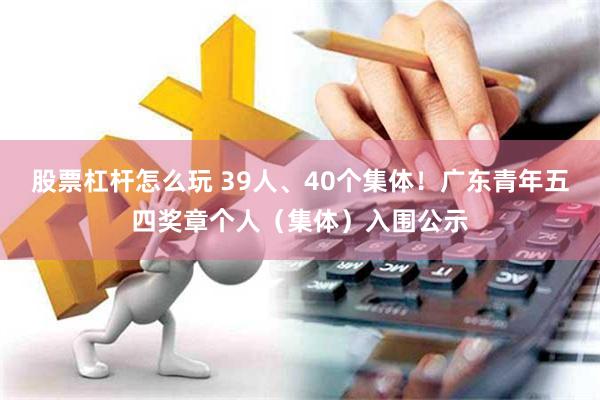 股票杠杆怎么玩 39人、40个集体！广东青年五四奖章个人（集体）入围公示