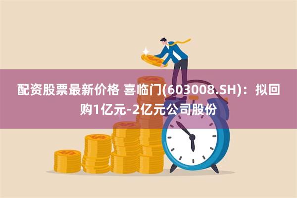 配资股票最新价格 喜临门(603008.SH)：拟回购1亿元-2亿元公司股份