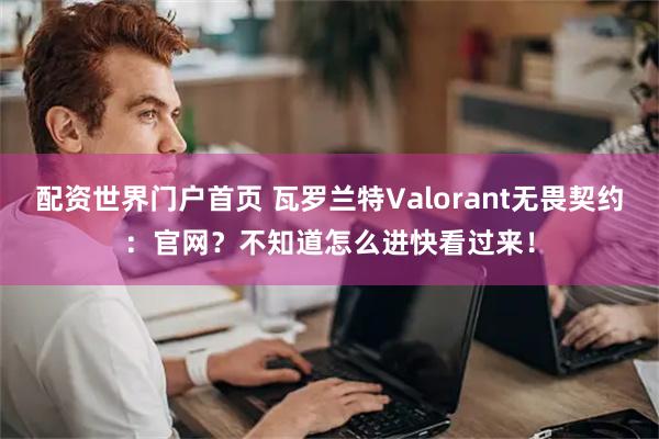 配资世界门户首页 瓦罗兰特Valorant无畏契约：官网？不知道怎么进快看过来！