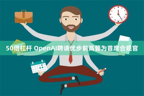 50倍杠杆 OpenAI聘请优步前高管为首席合规官