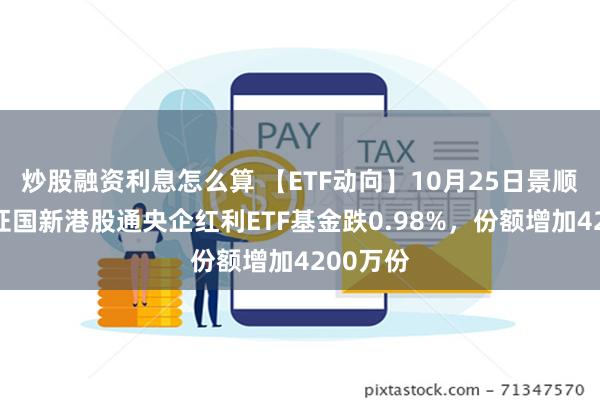 炒股融资利息怎么算 【ETF动向】10月25日景顺长城中证国新港股通央企红利ETF基金跌0.98%，份额增加4200万份