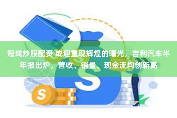 短线炒股配资 或迎重现辉煌的曙光，吉利汽车半年报出炉，营收、销量、现金流均创新高