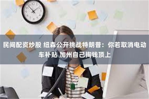 民间配资炒股 纽森公开挑战特朗普：你若取消电动车补贴 加州自己掏钱顶上