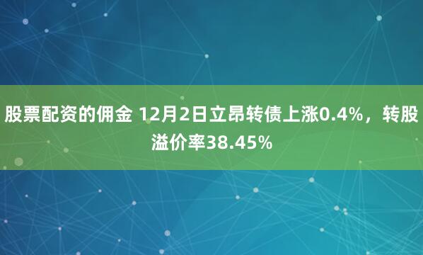 股票配资的佣金 12月2日立昂转债上涨0.4%，转股溢价率38.45%