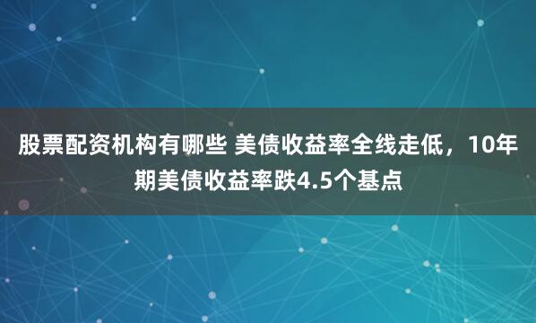 股票配资机构有哪些 美债收益率全线走低，10年期美债收益率跌4.5个基点