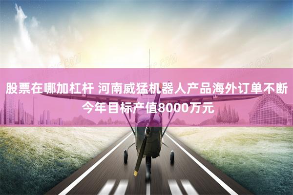 股票在哪加杠杆 河南威猛机器人产品海外订单不断 今年目标产值8000万元