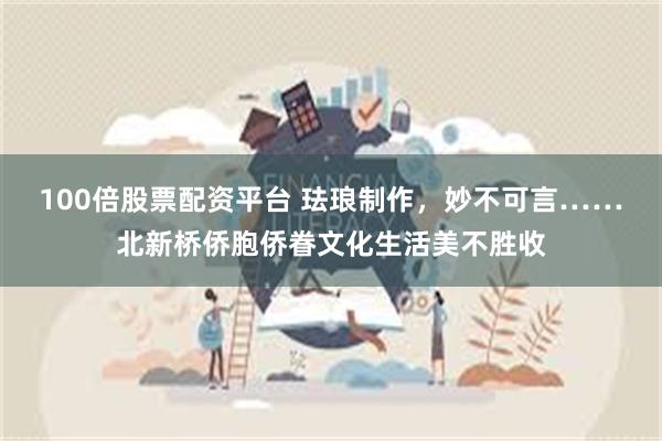 100倍股票配资平台 珐琅制作，妙不可言……北新桥侨胞侨眷文化生活美不胜收