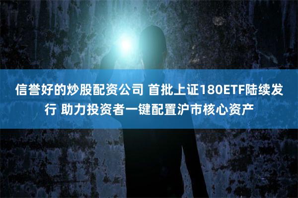 信誉好的炒股配资公司 首批上证180ETF陆续发行 助力投资者一键配置沪市核心资产