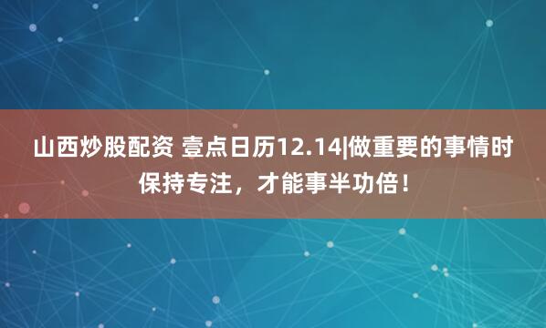 山西炒股配资 壹点日历12.14|做重要的事情时保持专注，才能事半功倍！