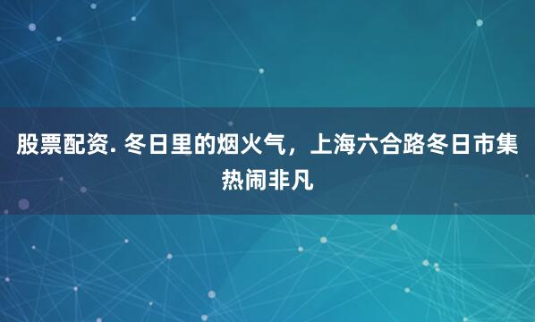 股票配资. 冬日里的烟火气，上海六合路冬日市集热闹非凡