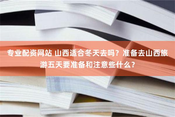 专业配资网站 山西适合冬天去吗？准备去山西旅游五天要准备和注意些什么？