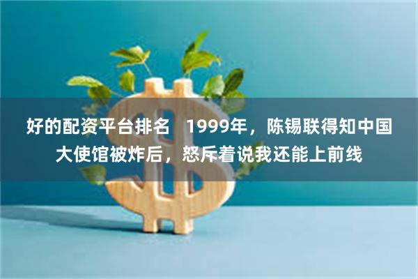 好的配资平台排名   1999年，陈锡联得知中国大使馆被炸后，怒斥着说我还能上前线