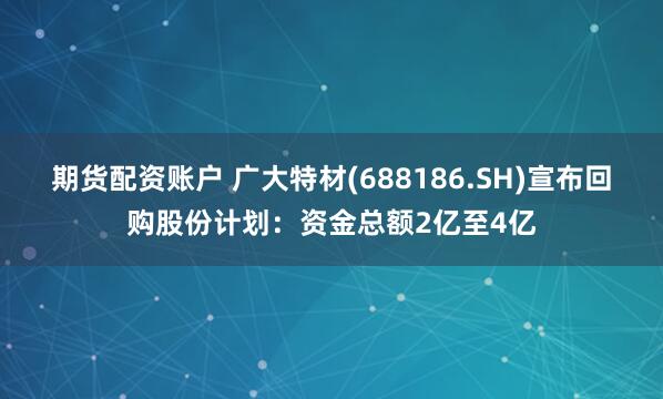 期货配资账户 广大特材(688186.SH)宣布回购股份计划：资金总额2亿至4亿