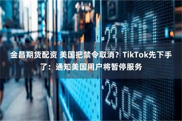 金昌期货配资 美国把禁令取消？TikTok先下手了：通知美国用户将暂停服务