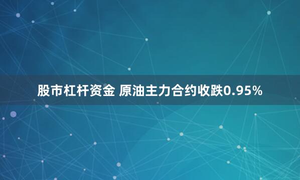 股市杠杆资金 原油主力合约收跌0.95%