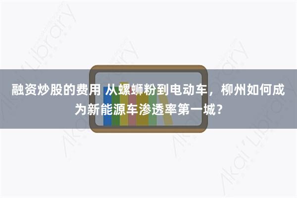 融资炒股的费用 从螺蛳粉到电动车，柳州如何成为新能源车渗透率第一城？