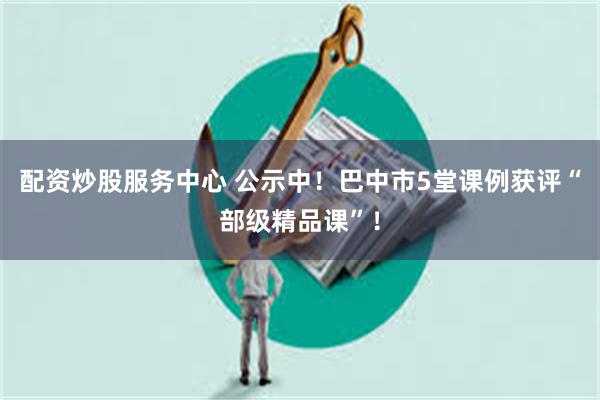 配资炒股服务中心 公示中！巴中市5堂课例获评“部级精品课”！