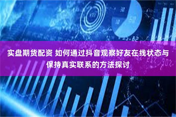 实盘期货配资 如何通过抖音观察好友在线状态与保持真实联系的方法探讨