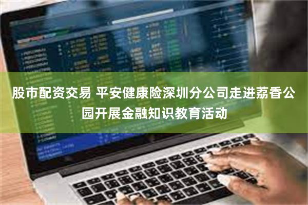 股市配资交易 平安健康险深圳分公司走进荔香公园开展金融知识教育活动