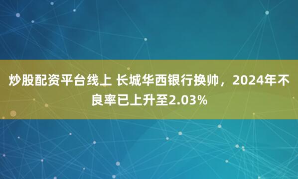 炒股配资平台线上 长城华西银行换帅，2024年不良率已上升至2.03%